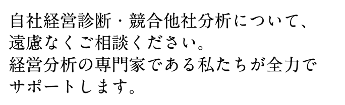 自社経営診断・競合他社分析について、
遠慮なくご相談ください。
経営分析の専門家である私たちが全力で
サポートします。